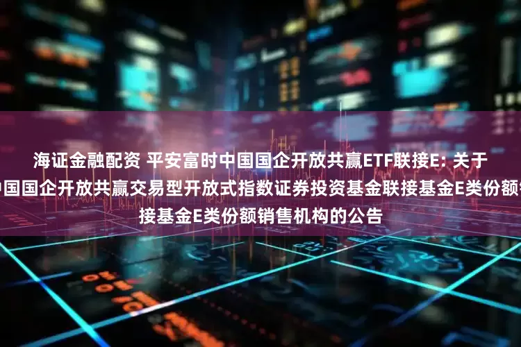 海证金融配资 平安富时中国国企开放共赢ETF联接E: 关于新增平安富时中国国企开放共赢交易型开放式指数证券投资基金联接基金E类份额销售机构的公告