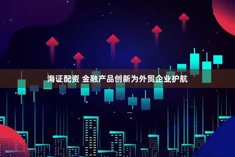 海证配资 金融产品创新为外贸企业护航