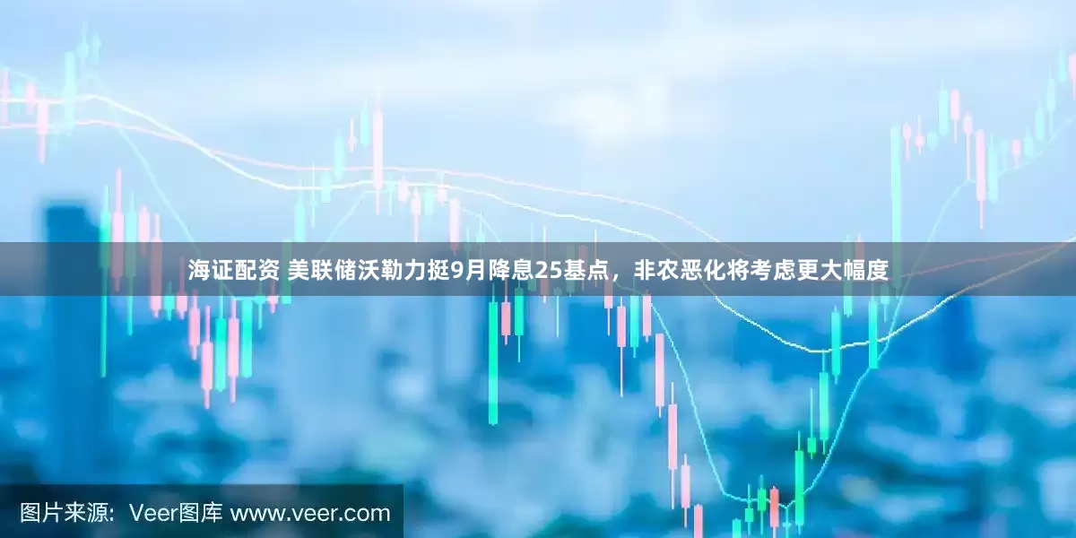海证配资 美联储沃勒力挺9月降息25基点，非农恶化将考虑更大幅度
