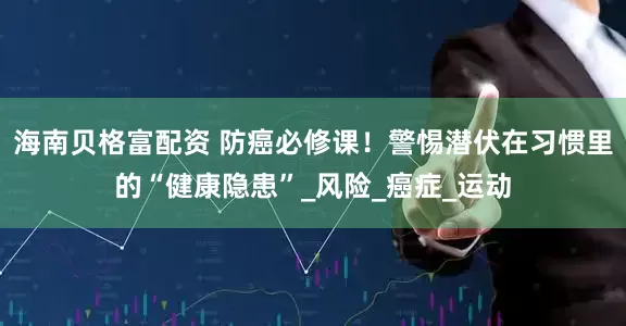 海南贝格富配资 防癌必修课！警惕潜伏在习惯里的“健康隐患”_风险_癌症_运动