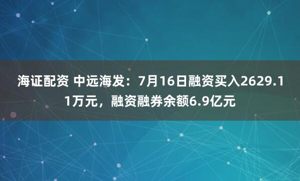 海证配资 中远海发：7月16日融资买入2629.11万元，融资融券余额6.9亿元