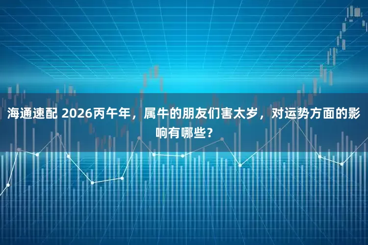 海通速配 2026丙午年，属牛的朋友们害太岁，对运势方面的影响有哪些？