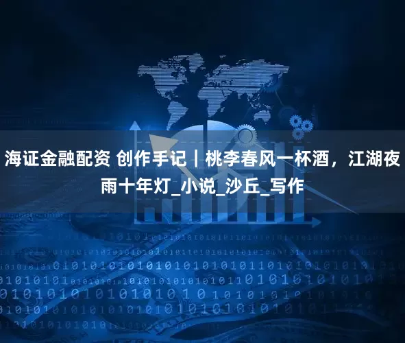 海证金融配资 创作手记｜桃李春风一杯酒，江湖夜雨十年灯_小说_沙丘_写作