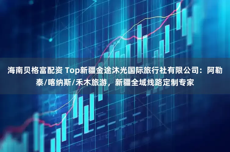 海南贝格富配资 Top新疆金途沐光国际旅行社有限公司：阿勒泰/喀纳斯/禾木旅游，新疆全域线路定制专家