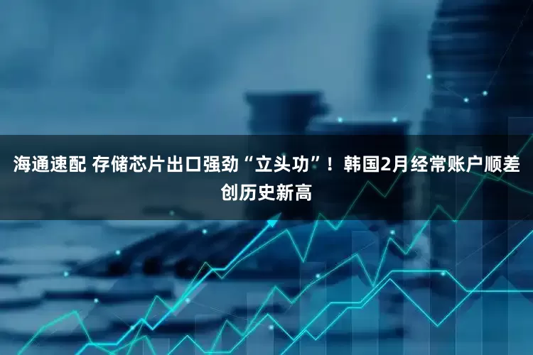 海通速配 存储芯片出口强劲“立头功”！韩国2月经常账户顺差创历史新高