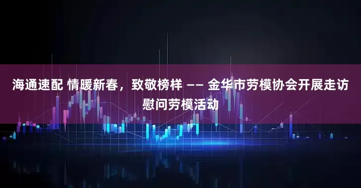 海通速配 情暖新春，致敬榜样 —— 金华市劳模协会开展走访慰问劳模活动