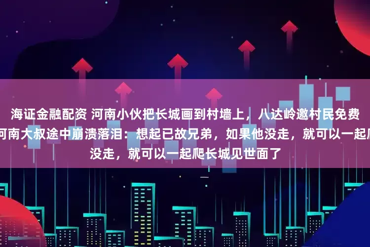 海证金融配资 河南小伙把长城画到村墙上，八达岭邀村民免费游长城，63岁河南大叔途中崩溃落泪：想起已故兄弟，如果他没走，就可以一起爬长城见世面了