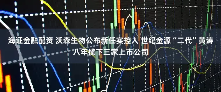 海证金融配资 沃森生物公布新任实控人 世纪金源“二代”黄涛八年揽下三家上市公司