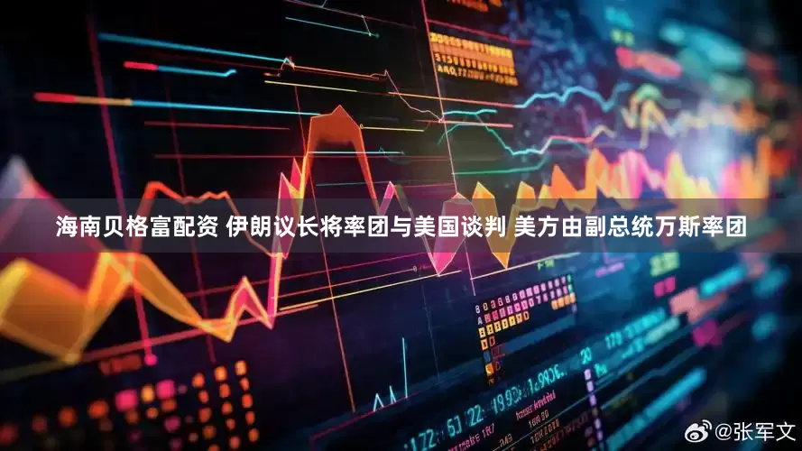 海南贝格富配资 伊朗议长将率团与美国谈判 美方由副总统万斯率团
