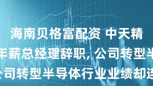 海南贝格富配资 中天精装百万元年薪总经理辞职, 公司转型半导体行业业绩却连亏