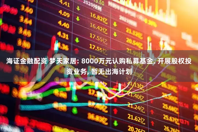 海证金融配资 梦天家居: 8000万元认购私募基金, 开展股权投资业务, 暂无出海计划